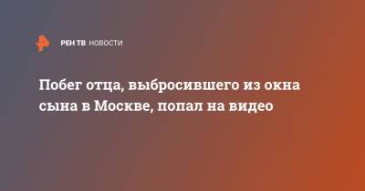 Побег отца, выбросившего из окна сына в Москве, попал на видео - ren.tv - Москва