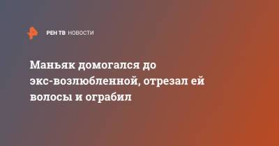 Маньяк домогался до экс-возлюбленной, отрезал ей волосы и ограбил - ren.tv - Москва - Узбекистан