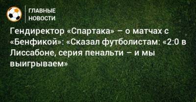 Евгений Мележиков - Гендиректор «Спартака» – о матчах с «Бенфикой»: «Сказал футболистам: «2:0 в Лиссабоне, серия пенальти – и мы выигрываем» - bombardir.ru - Лиссабон