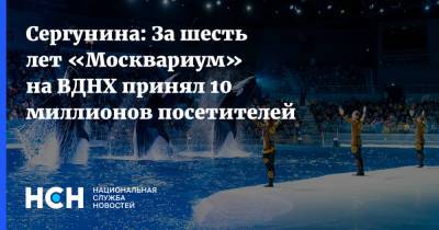 Наталья Сергунина - Сергунина: За шесть лет «Москвариум» на ВДНХ принял 10 миллионов посетителей - nsn.fm - Москва - Россия - Гренландия