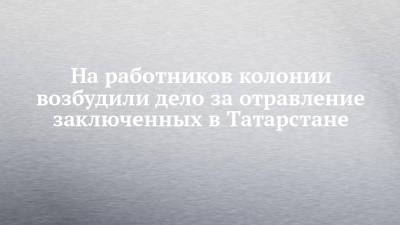 На работников колонии возбудили дело за отравление заключенных в Татарстане - chelny-izvest.ru - Россия - респ. Татарстан - район Зеленодольский