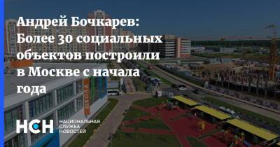 Андрей Бочкарев - Андрей Бочкарев: Более 30 социальных объектов построили в Москве с начала года - nsn.fm - Москва - Лондон - Нью-Йорк - Строительство
