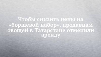 Чтобы снизить цены на «борщевой набор», продавцам овощей в Татарстане отменили аренду - chelny-izvest.ru - Россия - респ. Татарстан - Казань