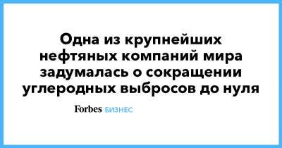 Одна из крупнейших нефтяных компаний мира задумалась о сокращении углеродных выбросов до нуля - forbes.ru