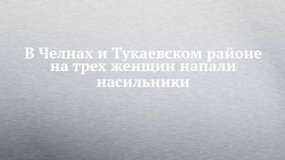 В Челнах и Тукаевском районе на трех женщин напали насильники - chelny-izvest.ru - Набережные Челны - район Тукаевский