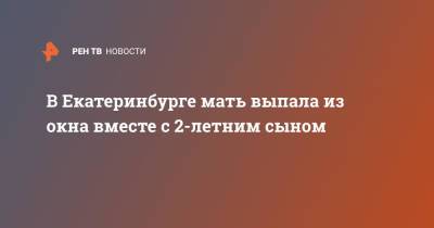 В Екатеринбурге мать выпала из окна вместе с 2-летним сыном - ren.tv - Екатеринбург