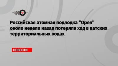 Российская атомная подлодка «Орел» около недели назад потеряла ход в датских территориальных водах - echo.msk.ru - Норвегия - Дания