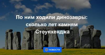 По ним ходили динозавры: сколько лет камням Стоунхенджа - news.mail.ru - США - Англия