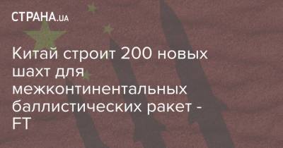 Владимир Путин - Китай строит 200 новых шахт для межконтинентальных баллистических ракет - FT - strana.ua - Россия - Китай - Украина