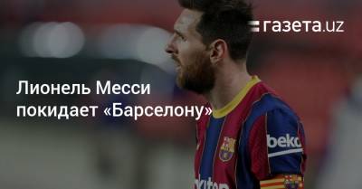 Лионель Месси покидает «Барселону» - gazeta.uz - Узбекистан - Испания
