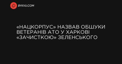 «Нацкорпус» назвав обшуки ветеранів АТО у Харкові «зачисткою» Зеленського - bykvu.com - Украина