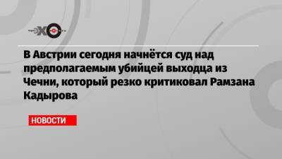 Рамзан Кадыров - Мамихан Умаров - В Австрии сегодня начнётся суд над предполагаемым убийцей выходца из Чечни, который резко критиковал Рамзана Кадырова - echo.msk.ru - Австрия - респ. Чечня - Вена