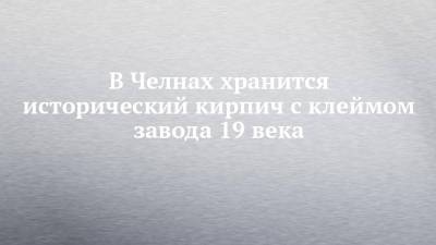 В Челнах хранится исторический кирпич с клеймом завода 19 века - chelny-izvest.ru - Набережные Челны