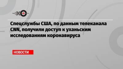 Спецслужбы США, по данным телеканала CNN, получили доступ к уханьским исследованиям коронавируса - echo.msk.ru - Китай - США