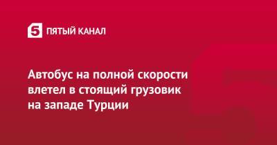 Автобус на полной скорости влетел в стоящий грузовик на западе Турции - 5-tv.ru - Турция - Самарская обл. - Стамбул