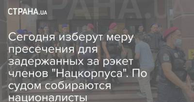 Сегодня изберут меру пресечения для задержанных за рэкет членов "Нацкорпуса". По судом собираются националисты - strana.ua - Украина - Харьков