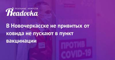 В Новочеркасске не привитых от ковида не пускают в пункт вакцинации - readovka.ru - Ростовская обл. - Новочеркасск