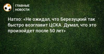 Алексей Березуцкий - Натхо: «Не ожидал, что Березуцкий так быстро возглавит ЦСКА. Думал, что это произойдет после 50 лет» - bombardir.ru - Россия