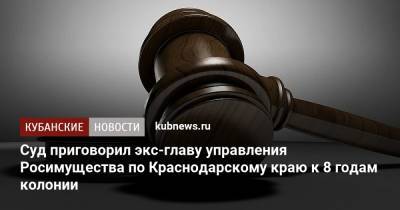 Суд приговорил экс-главу управления Росимущества по Краснодарскому краю к 8 годам колонии - kubnews.ru - Краснодарский край - Краснодар - респ. Адыгея