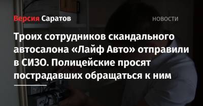 Троих сотрудников скандального автосалона «Лайф Авто» отправили в СИЗО. Полицейские просят пострадавших обращаться к ним - nversia.ru - Саратовская обл. - Саратов