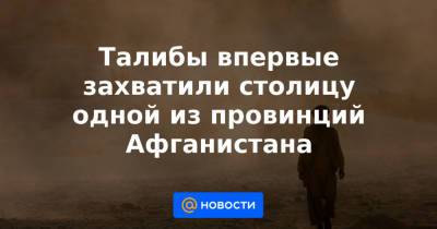 Талибы впервые захватили столицу одной из провинций Афганистана - news.mail.ru - Россия - Афганистан - Пакистан - Reuters