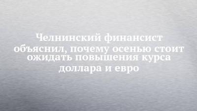 Челнинский финансист объяснил, почему осенью стоит ожидать повышения курса доллара и евро - chelny-izvest.ru - США - Набережные Челны
