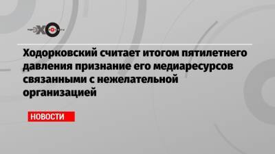 Михаил Ходорковский - Ходорковский считает итогом пятилетнего давления признание его медиаресурсов связанными с нежелательной организацией - echo.msk.ru - Москва