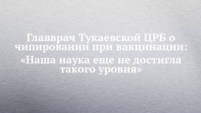 Главврач Тукаевской ЦРБ о чипировании при вакцинации: «Наша наука еще не достигла такого уровня» - chelny-izvest.ru - респ. Татарстан - район Тукаевский