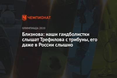 Евгений Трефилов - Близнова: наши гандболистки слышат Трефилова с трибуны, его даже в России слышно - championat.com - Москва - Россия - Токио - Франция - Рио-Де-Жанейро