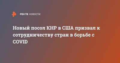 Цинь Ган - Новый посол КНР в США призвал к сотрудничеству стран в борьбе с COVID - ren.tv - Китай - США - Ухань