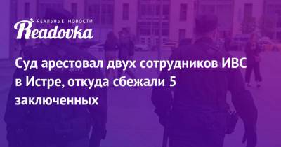 Владимир Маругов - Александр Мавриди - Суд арестовал двух сотрудников ИВС в Истре, откуда сбежали 5 заключенных - readovka.news