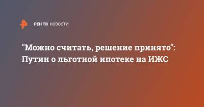 Владимир Путин - "Можно считать, решение принято": Путин о льготной ипотеке на ИЖС - ren.tv - Россия