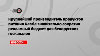 Крупнейший производитель продуктов питания Nestle значительно сократил рекламный бюджет для белорусских госканалов - echo.msk.ru - Москва - Белоруссия - Германия