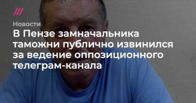 Иван Белозерцев - Олег Мельниченко - Денис Аблязин - В Пензе замначальника таможни публично извинился за ведение оппозиционного телеграм-канала - tvrain.ru - Пензенская обл. - Пенза