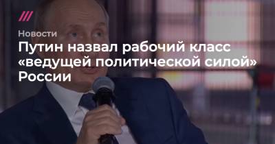 Путин назвал рабочий класс «ведущей политической силой» России - tvrain.ru - Россия