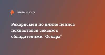 Рекордсмен по длине пениса похвастался сексом с обладателями "Оскара" - ren.tv
