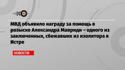 Александр Мавриди - МВД объявило награду за помощь в розыске Александра Мавриди – одного из заключенных, сбежавших из изолятора в Истре - echo.msk.ru - Москва - Молдавия - Московская обл.