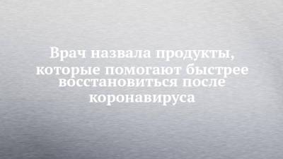 Римма Мойсенко - Врач назвала продукты, которые помогают быстрее восстановиться после коронавируса - chelny-izvest.ru