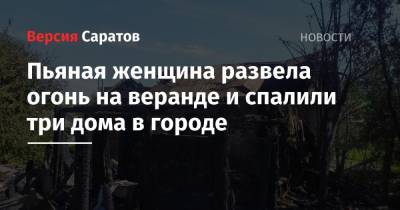 Пьяная женщина развела огонь на веранде и спалила три дома в городе - nversia.ru - Саратовская обл.