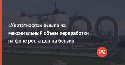 «Укртатнафта» вышла на максимальный объем переработки на фоне роста цен на бензин - thepage.ua - Украина - Кременчуг