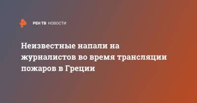 Неизвестные напали на журналистов во время трансляции пожаров в Греции - ren.tv - Греция