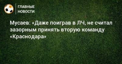 Мурад Мусаев - Мусаев: «Даже поиграв в ЛЧ, не считал зазорным принять вторую команду «Краснодара» - bombardir.ru - Краснодар