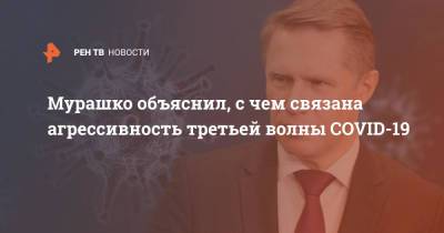Михаил Мурашко - Мурашко объяснил, с чем связана агрессивность третьей волны COVID-19 - ren.tv - Россия - Астрахань