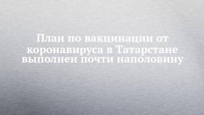Марина Патяшина - План по вакцинации от коронавируса в Татарстане выполнен почти наполовину - chelny-izvest.ru - респ. Татарстан