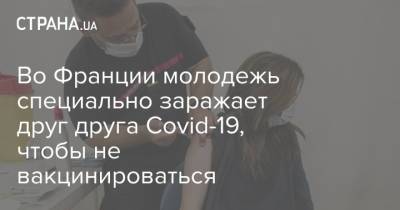 Во Франции - Во Франции молодежь специально заражает друг друга Covid-19, чтобы не вакцинироваться - strana.ua - Украина - Франция