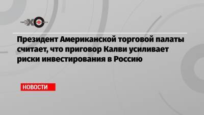 Майкл Калви - Президент Американской торговой палаты считает, что приговор Калви усиливает риски инвестирования в Россию - echo.msk.ru - Москва - Россия - США