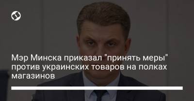 Мэр Минска приказал "принять меры" против украинских товаров на полках магазинов - liga.net - Украина - Польша - Литва - Минск
