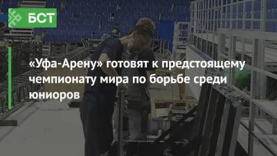«Уфа-Арену» готовят к предстоящему чемпионату мира по борьбе среди юниоров - bash.news - Россия - Уфа