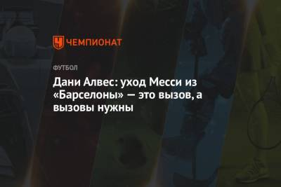Дани Алвес - Дани Алвес: уход Месси из «Барселоны» — это вызов, а вызовы нужны - championat.com - Бразилия
