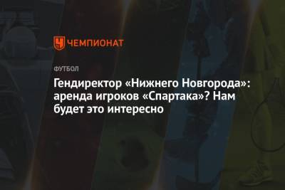 Андрей Панков - Кирилл Гоцук - Равиль Измайлов - Гендиректор «Нижнего Новгорода»: аренда игроков «Спартака»? Нам будет это интересно - championat.com - Нижний Новгород